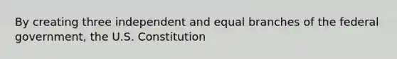 By creating three independent and equal branches of the federal government, the U.S. Constitution