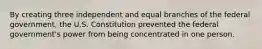 By creating three independent and equal branches of the federal government, the U.S. Constitution prevented the federal government's power from being concentrated in one person.