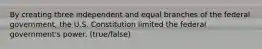 By creating three independent and equal branches of the federal government, the U.S. Constitution limited the federal government's power. (true/false)