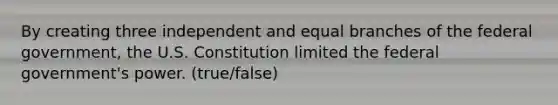 By creating three independent and equal branches of the federal government, the U.S. Constitution limited the federal government's power. (true/false)