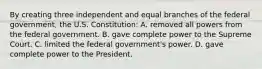 By creating three independent and equal branches of the federal government, the U.S. Constitution: A. removed all powers from the federal government. B. gave complete power to the Supreme Court. C. limited the federal government's power. D. gave complete power to the President.