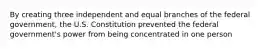 By creating three independent and equal branches of the federal government, the U.S. Constitution prevented the federal government's power from being concentrated in one person