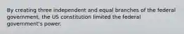 By creating three independent and equal branches of the federal government, the US constitution limited the federal government's power.