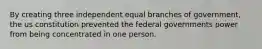 By creating three independent equal branches of government, the us constitution prevented the federal governments power from being concentrated in one person.