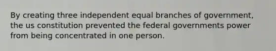 By creating three independent equal branches of government, the us constitution prevented the federal governments power from being concentrated in one person.