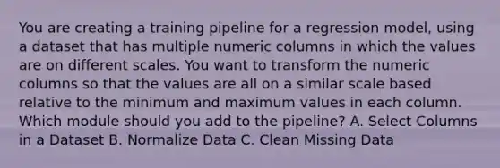 You are creating a training pipeline for a regression model, using a dataset that has multiple numeric columns in which the values are on different scales. You want to transform the numeric columns so that the values are all on a similar scale based relative to the minimum and maximum values in each column. Which module should you add to the pipeline? A. Select Columns in a Dataset B. Normalize Data C. Clean Missing Data