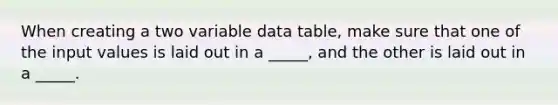 When creating a two variable data table, make sure that one of the input values is laid out in a _____, and the other is laid out in a _____.