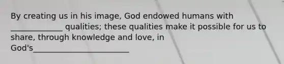 By creating us in his image, God endowed humans with _____________ qualities; these qualities make it possible for us to share, through knowledge and love, in God's________________________