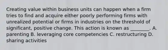 Creating value within business units can happen when a firm tries to find and acquire either poorly performing firms with unrealized potential or firms in industries on the threshold of significant, positive change. This action is known as ________. A. parenting B. leveraging core competencies C. restructuring D. sharing activities