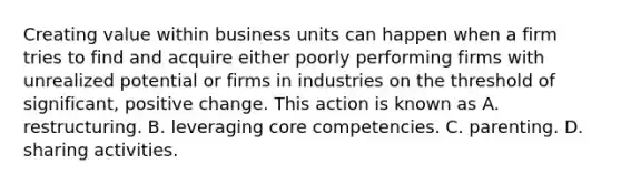 Creating value within business units can happen when a firm tries to find and acquire either poorly performing firms with unrealized potential or firms in industries on the threshold of significant, positive change. This action is known as A. restructuring. B. leveraging core competencies. C. parenting. D. sharing activities.