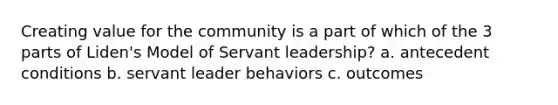 Creating value for the community is a part of which of the 3 parts of Liden's Model of Servant leadership? a. antecedent conditions b. servant leader behaviors c. outcomes