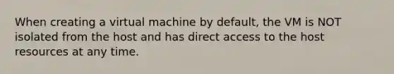 When creating a virtual machine by default, the VM is NOT isolated from the host and has direct access to the host resources at any time.