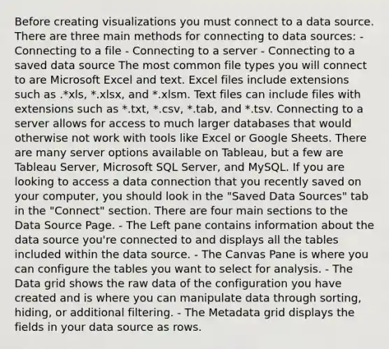 Before creating visualizations you must connect to a data source. There are three main methods for connecting to data sources: - Connecting to a file - Connecting to a server - Connecting to a saved data source The most common file types you will connect to are Microsoft Excel and text. Excel files include extensions such as .*xls, *.xlsx, and *.xlsm. Text files can include files with extensions such as *.txt, *.csv, *.tab, and *.tsv. Connecting to a server allows for access to much larger databases that would otherwise not work with tools like Excel or Google Sheets. There are many server options available on Tableau, but a few are Tableau Server, Microsoft SQL Server, and MySQL. If you are looking to access a data connection that you recently saved on your computer, you should look in the "Saved Data Sources" tab in the "Connect" section. There are four main sections to the Data Source Page. - The Left pane contains information about the data source you're connected to and displays all the tables included within the data source. - The Canvas Pane is where you can configure the tables you want to select for analysis. - The Data grid shows the raw data of the configuration you have created and is where you can manipulate data through sorting, hiding, or additional filtering. - The Metadata grid displays the fields in your data source as rows.