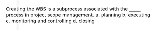 Creating the WBS is a subprocess associated with the _____ process in project scope management. a. planning b. executing c. monitoring and controlling d. closing