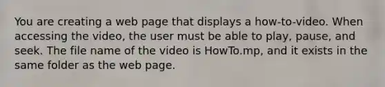 You are creating a web page that displays a how-to-video. When accessing the video, the user must be able to play, pause, and seek. The file name of the video is HowTo.mp, and it exists in the same folder as the web page.