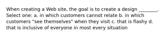 When creating a Web site, the goal is to create a design ________. Select one: a. in which customers cannot relate b. in which customers "see themselves" when they visit c. that is flashy d. that is inclusive of everyone in most every situation