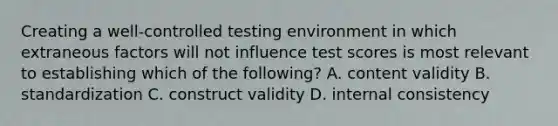 Creating a well-controlled testing environment in which extraneous factors will not influence test scores is most relevant to establishing which of the following? A. content validity B. standardization C. construct validity D. internal consistency