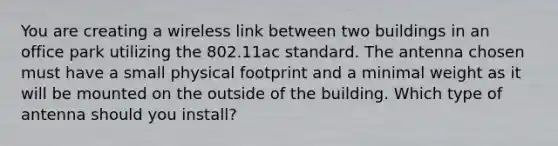 You are creating a wireless link between two buildings in an office park utilizing the 802.11ac standard. The antenna chosen must have a small physical footprint and a minimal weight as it will be mounted on the outside of the building. Which type of antenna should you install?