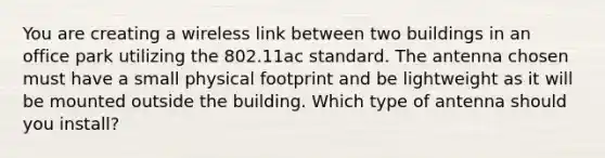 You are creating a wireless link between two buildings in an office park utilizing the 802.11ac standard. The antenna chosen must have a small physical footprint and be lightweight as it will be mounted outside the building. Which type of antenna should you install?