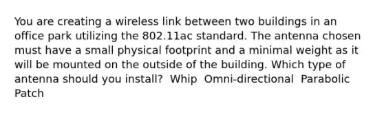 You are creating a wireless link between two buildings in an office park utilizing the 802.11ac standard. The antenna chosen must have a small physical footprint and a minimal weight as it will be mounted on the outside of the building. Which type of antenna should you install? ​ Whip ​ Omni-directional ​ Parabolic ​ Patch