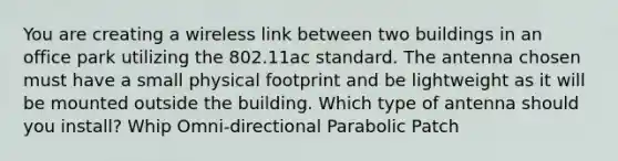 You are creating a wireless link between two buildings in an office park utilizing the 802.11ac standard. The antenna chosen must have a small physical footprint and be lightweight as it will be mounted outside the building. Which type of antenna should you install? Whip Omni-directional Parabolic Patch