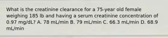 What is the creatinine clearance for a 75-year old female weighing 185 lb and having a serum creatinine concentration of 0.97 mg/dL? A. 78 mL/min B. 79 mL/min C. 66.3 mL/min D. 68.9 mL/min