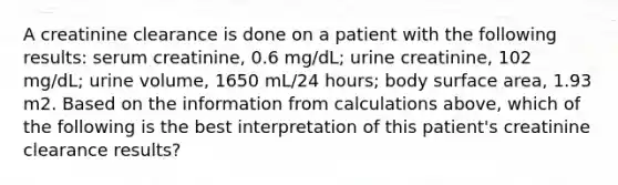 A creatinine clearance is done on a patient with the following results: serum creatinine, 0.6 mg/dL; urine creatinine, 102 mg/dL; urine volume, 1650 mL/24 hours; body surface area, 1.93 m2. Based on the information from calculations above, which of the following is the best interpretation of this patient's creatinine clearance results?