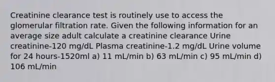 Creatinine clearance test is routinely use to access the glomerular filtration rate. Given the following information for an average size adult calculate a creatinine clearance Urine creatinine-120 mg/dL Plasma creatinine-1.2 mg/dL Urine volume for 24 hours-1520ml a) 11 mL/min b) 63 mL/min c) 95 mL/min d) 106 mL/min