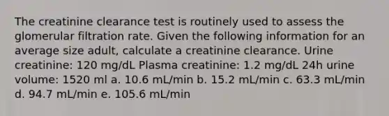 The creatinine clearance test is routinely used to assess the glomerular filtration rate. Given the following information for an average size adult, calculate a creatinine clearance. Urine creatinine: 120 mg/dL Plasma creatinine: 1.2 mg/dL 24h urine volume: 1520 ml a. 10.6 mL/min b. 15.2 mL/min c. 63.3 mL/min d. 94.7 mL/min e. 105.6 mL/min