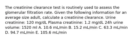 The creatinine clearance test is routinely used to assess the glomerular filtration rate. Given the following information for an average size adult, calculate a creatinine clearance. Urine creatinine: 120 mg/dL Plasma creatinine: 1.2 mg/dL 24h urine volume: 1520 ml A. 10.6 mL/min B. 15.2 mL/min C. 63.3 mL/min D. 94.7 mL/min E. 105.6 mL/min