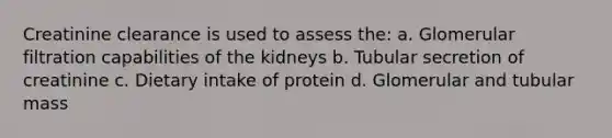 Creatinine clearance is used to assess the: a. Glomerular filtration capabilities of the kidneys b. Tubular secretion of creatinine c. Dietary intake of protein d. Glomerular and tubular mass