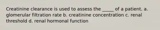 Creatinine clearance is used to assess the _____ of a patient. a. glomerular filtration rate b. creatinine concentration c. renal threshold d. renal hormonal function