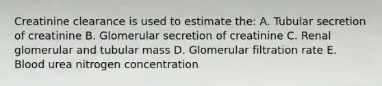 Creatinine clearance is used to estimate the: A. Tubular secretion of creatinine B. Glomerular secretion of creatinine C. Renal glomerular and tubular mass D. Glomerular filtration rate E. Blood urea nitrogen concentration