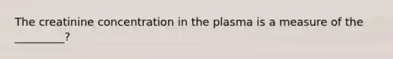 The creatinine concentration in the plasma is a measure of the _________?