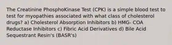 The Creatinine PhosphoKinase Test (CPK) is a simple blood test to test for myopathies associated with what class of cholesterol drugs? a) Cholesterol Absorption Inhibitors b) HMG- COA Reductase Inhibitors c) Fibric Acid Derivatives d) Bile Acid Sequestrant Resin's (BASR's)