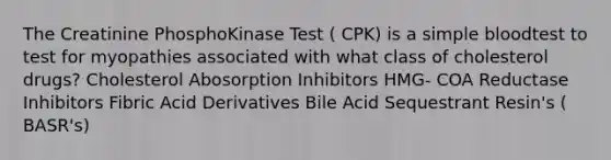 The Creatinine PhosphoKinase Test ( CPK) is a simple bloodtest to test for myopathies associated with what class of cholesterol drugs? Cholesterol Abosorption Inhibitors HMG- COA Reductase Inhibitors Fibric Acid Derivatives Bile Acid Sequestrant Resin's ( BASR's)