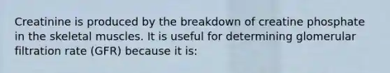 Creatinine is produced by the breakdown of creatine phosphate in the skeletal muscles. It is useful for determining glomerular filtration rate (GFR) because it is: