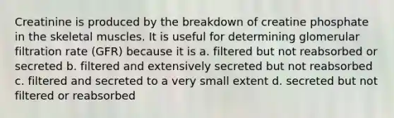 Creatinine is produced by the breakdown of creatine phosphate in the skeletal muscles. It is useful for determining glomerular filtration rate (GFR) because it is a. filtered but not reabsorbed or secreted b. filtered and extensively secreted but not reabsorbed c. filtered and secreted to a very small extent d. secreted but not filtered or reabsorbed