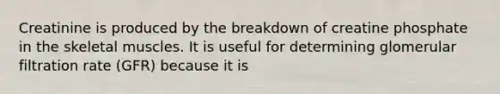 Creatinine is produced by the breakdown of creatine phosphate in the skeletal muscles. It is useful for determining glomerular filtration rate (GFR) because it is