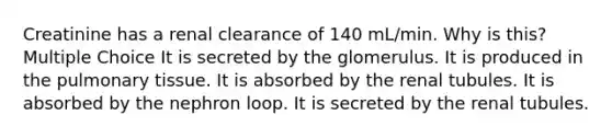 Creatinine has a renal clearance of 140 mL/min. Why is this? Multiple Choice It is secreted by the glomerulus. It is produced in the pulmonary tissue. It is absorbed by the renal tubules. It is absorbed by the nephron loop. It is secreted by the renal tubules.