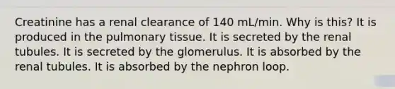 Creatinine has a renal clearance of 140 mL/min. Why is this? It is produced in the pulmonary tissue. It is secreted by the renal tubules. It is secreted by the glomerulus. It is absorbed by the renal tubules. It is absorbed by the nephron loop.