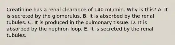 Creatinine has a renal clearance of 140 mL/min. Why is this? A. It is secreted by the glomerulus. B. It is absorbed by the renal tubules. C. It is produced in the pulmonary tissue. D. It is absorbed by the nephron loop. E. It is secreted by the renal tubules.