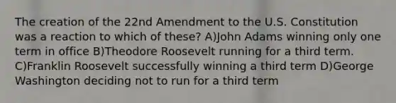 The creation of the 22nd Amendment to the U.S. Constitution was a reaction to which of these? A)John Adams winning only one term in office B)Theodore Roosevelt running for a third term. C)Franklin Roosevelt successfully winning a third term D)George Washington deciding not to run for a third term