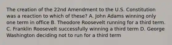 The creation of the 22nd Amendment to the U.S. Constitution was a reaction to which of these? A. John Adams winning only one term in office B. Theodore Roosevelt running for a third term. C. Franklin Roosevelt successfully winning a third term D. George Washington deciding not to run for a third term