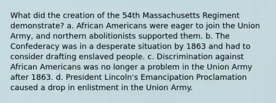 What did the creation of the 54th Massachusetts Regiment demonstrate? a. <a href='https://www.questionai.com/knowledge/kktT1tbvGH-african-americans' class='anchor-knowledge'>african americans</a> were eager to join the Union Army, and northern abolitionists supported them. b. The Confederacy was in a desperate situation by 1863 and had to consider drafting enslaved people. c. Discrimination against African Americans was no longer a problem in the Union Army after 1863. d. President Lincoln's Emancipation Proclamation caused a drop in enlistment in the Union Army.