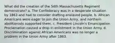 What did the creation of the 54th Massachusetts Regiment demonstrate? a. The Confederacy was in a desperate situation by 1863 and had to consider drafting enslaved people. b. African Americans were eager to join the Union Army, and northern abolitionists supported them. c. President Lincoln's Emancipation Proclamation caused a drop in enlistment in the Union Army. d. Discrimination against African Americans was no longer a problem in the Union Army after 1863.