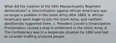 What did the creation of the 54th Massachusetts Regiment demonstrate? a. Discrimination against African Americans was no longer a problem in the Union Army after 1863. b. African Americans were eager to join the Union Army, and northern abolitionists supported them. c. President Lincoln's Emancipation Proclamation caused a drop in enlistment in the Union Army. d. The Confederacy was in a desperate situation by 1863 and had to consider drafting enslaved people.