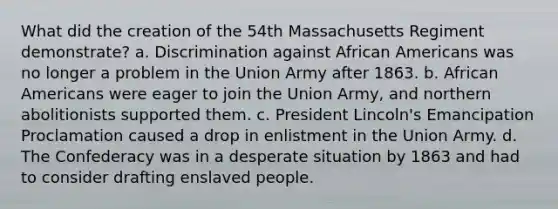 What did the creation of the 54th Massachusetts Regiment demonstrate? a. Discrimination against African Americans was no longer a problem in the Union Army after 1863. b. African Americans were eager to join the Union Army, and northern abolitionists supported them. c. President Lincoln's Emancipation Proclamation caused a drop in enlistment in the Union Army. d. The Confederacy was in a desperate situation by 1863 and had to consider drafting enslaved people.