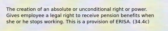 The creation of an absolute or unconditional right or power. Gives employee a legal right to receive pension benefits when she or he stops working. This is a provision of ERISA. (34.4c)