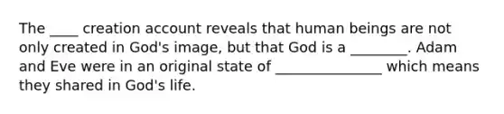 The ____ creation account reveals that human beings are not only created in God's image, but that God is a ________. Adam and Eve were in an original state of _______________ which means they shared in God's life.